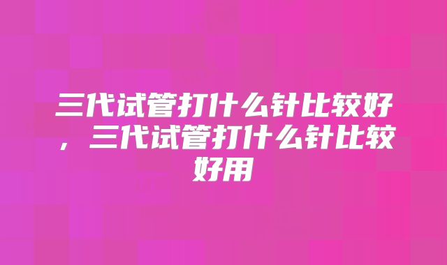 三代试管打什么针比较好，三代试管打什么针比较好用