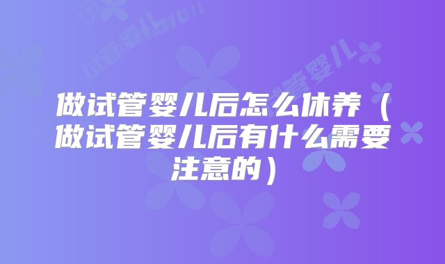 做试管婴儿后怎么休养(做试管婴儿后有什么需要注意的)