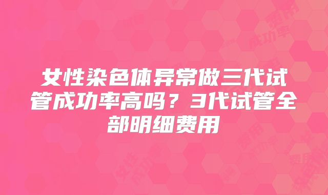 女性染色体异常做三代试管成功率高吗？3代试管全部明细费用