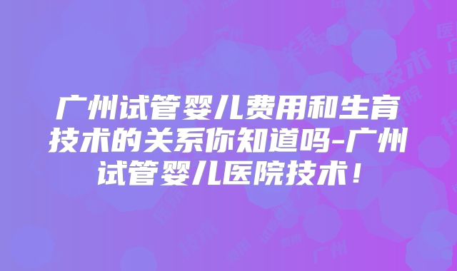 广州试管婴儿费用和生育技术的关系你知道吗-广州试管婴儿医院技术!