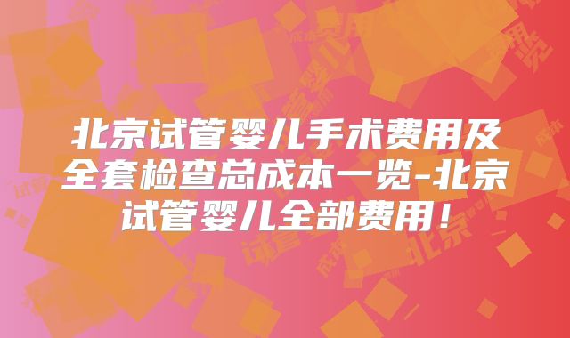 北京试管婴儿手术费用及全套检查总成本一览-北京试管婴儿全部费用！