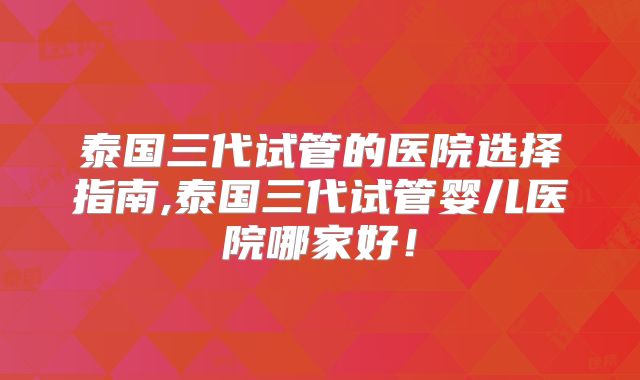 泰国三代试管的医院选择指南,泰国三代试管婴儿医院哪家好！