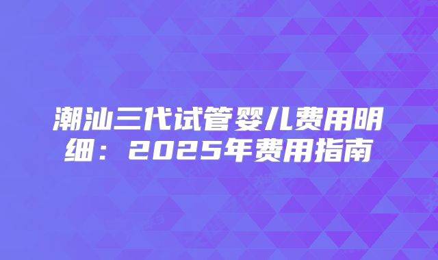 潮汕三代试管婴儿费用明细：2025年费用指南