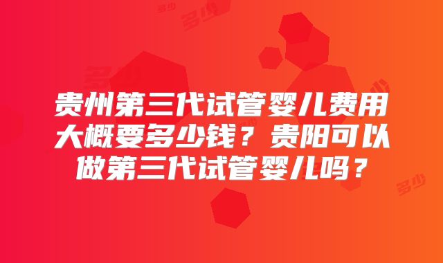 贵州第三代试管婴儿费用大概要多少钱？贵阳可以做第三代试管婴儿吗？