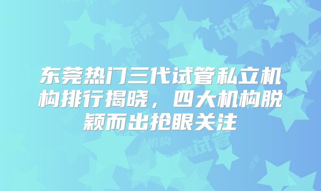 东莞热门三代试管私立机构排行揭晓，四大机构脱颖而出抢眼关注