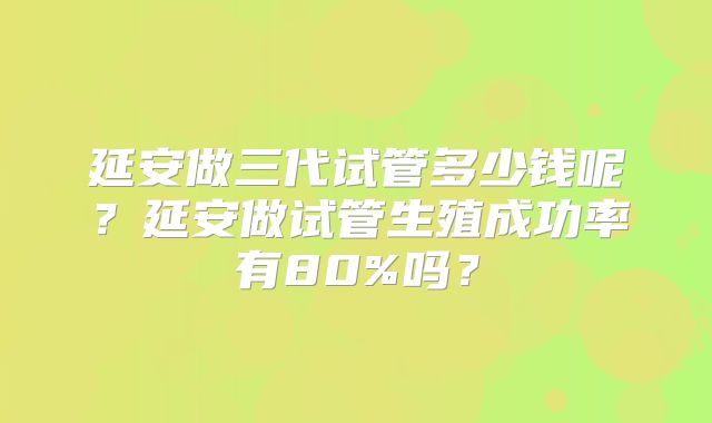 延安做三代试管多少钱呢？延安做试管生殖成功率有80%吗？