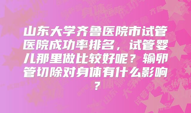 山东大学齐鲁医院市试管医院成功率排名，试管婴儿那里做比较好呢？输卵管切除对身体有什么影响？