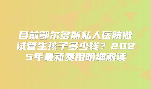 目前鄂尔多斯私人医院做试管生孩子多少钱？2025年最新费用明细解读