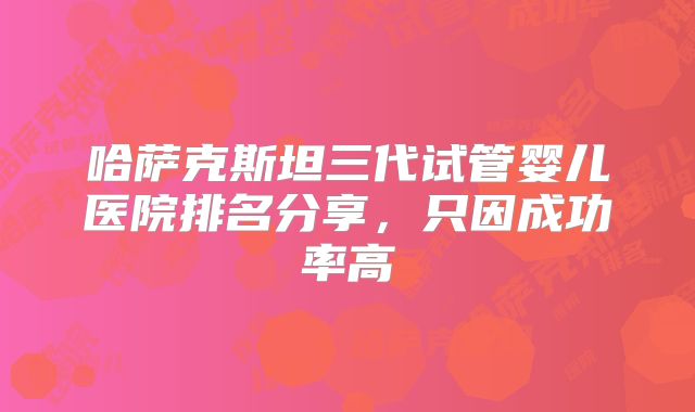 哈萨克斯坦三代试管婴儿医院排名分享，只因成功率高