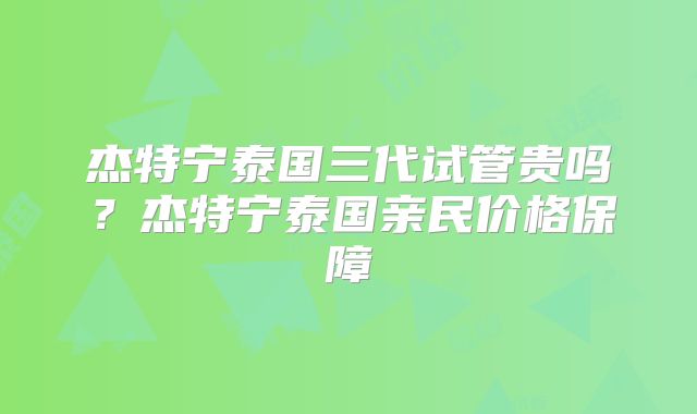 杰特宁泰国三代试管贵吗?杰特宁泰国亲民价格保障