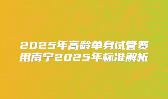 2025年高龄单身试管费用南宁2025年标准解析