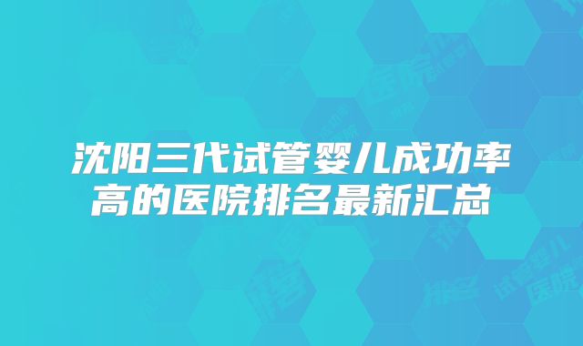 沈阳三代试管婴儿成功率高的医院排名最新汇总