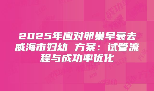 2025年应对卵巢早衰去威海市妇幼 方案：试管流程与成功率优化