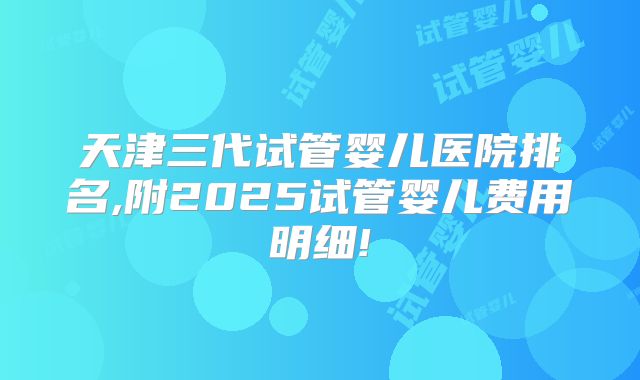 天津三代试管婴儿医院排名,附2025试管婴儿费用明细!