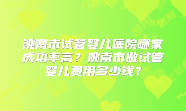 洮南市试管婴儿医院哪家成功率高？洮南市做试管婴儿费用多少钱？