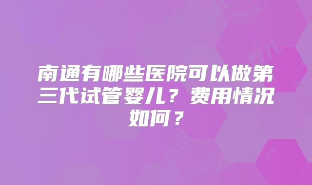 南通有哪些医院可以做第三代试管婴儿?费用情况如何?