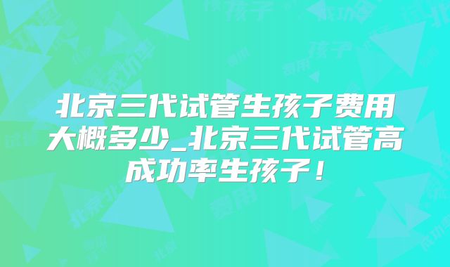 北京三代试管生孩子费用大概多少_北京三代试管高成功率生孩子!