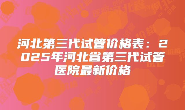 河北第三代试管价格表:2025年河北省第三代试管医院最新价格