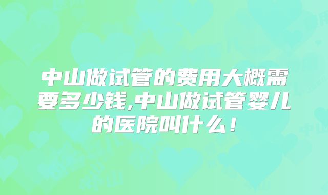 中山做试管的费用大概需要多少钱,中山做试管婴儿的医院叫什么！