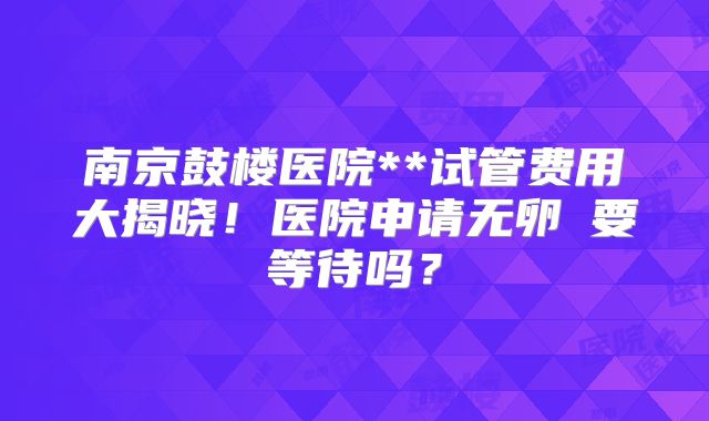 南京鼓楼医院**试管费用大揭晓！医院申请无卵�要等待吗？
