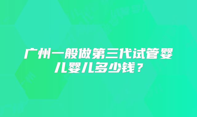 广州一般做第三代试管婴儿婴儿多少钱？