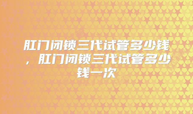 肛门闭锁三代试管多少钱，肛门闭锁三代试管多少钱一次