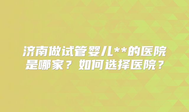 济南做试管婴儿**的医院是哪家？如何选择医院？