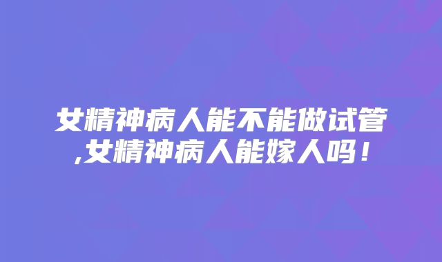 女精神病人能不能做试管,女精神病人能嫁人吗！