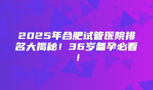 2025年合肥试管医院排名大揭秘！36岁备孕必看！