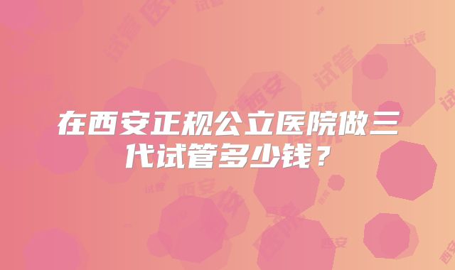 在西安正规公立医院做三代试管多少钱？