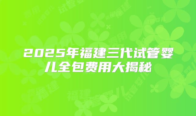 2025年福建三代试管婴儿全包费用大揭秘