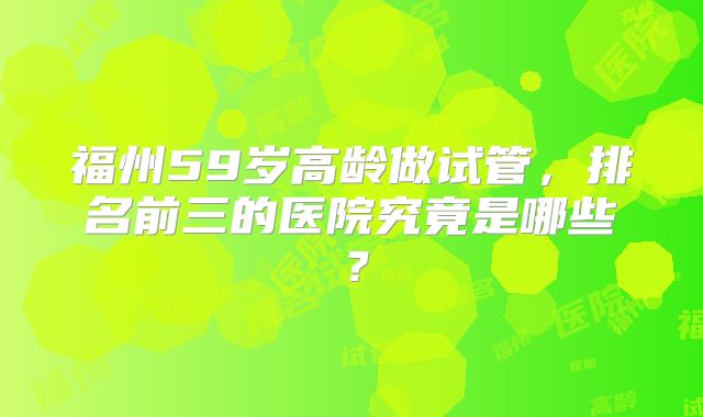 福州59岁高龄做试管，排名前三的医院究竟是哪些？