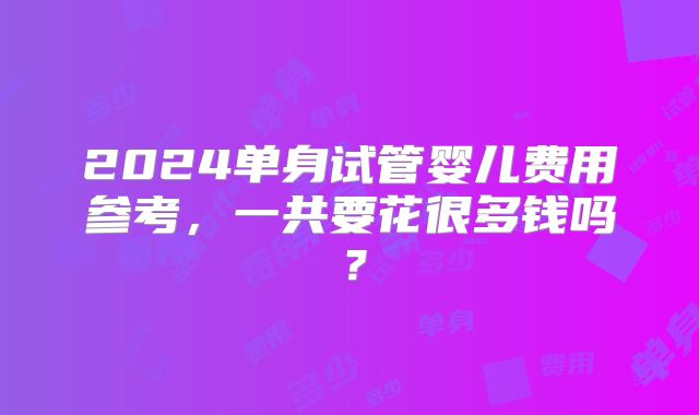 2024单身试管婴儿费用参考，一共要花很多钱吗？