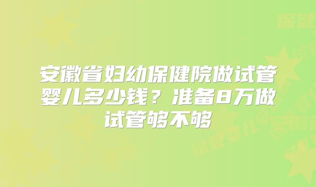 安徽省妇幼保健院做试管婴儿多少钱？准备8万做试管够不够