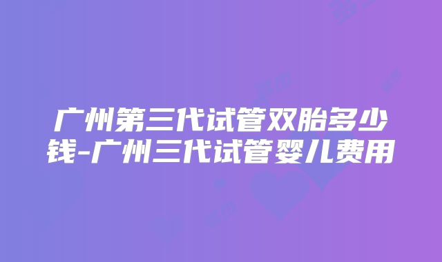 广州第三代试管双胎多少钱-广州三代试管婴儿费用