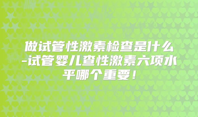 做试管性激素检查是什么-试管婴儿查性激素六项水平哪个重要！