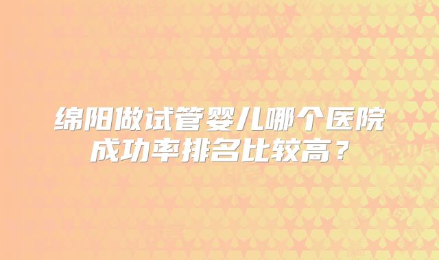 绵阳做试管婴儿哪个医院成功率排名比较高?