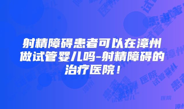 射精障碍患者可以在漳州做试管婴儿吗-射精障碍的治疗医院！