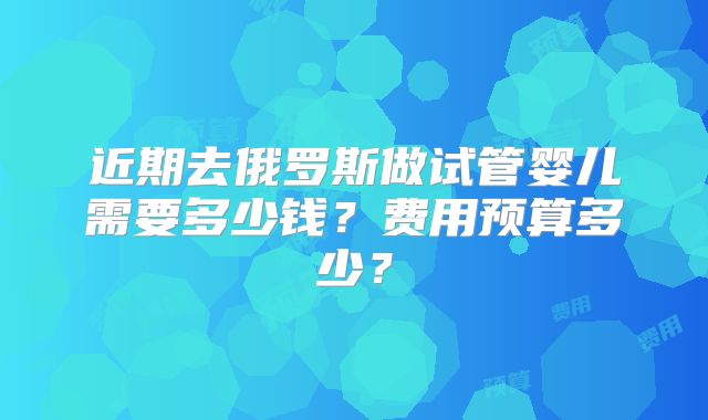 近期去俄罗斯做试管婴儿需要多少钱？费用预算多少？