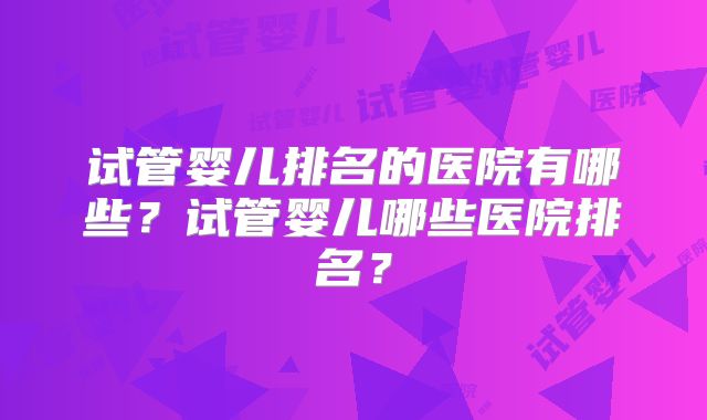 试管婴儿排名的医院有哪些?试管婴儿哪些医院排名?