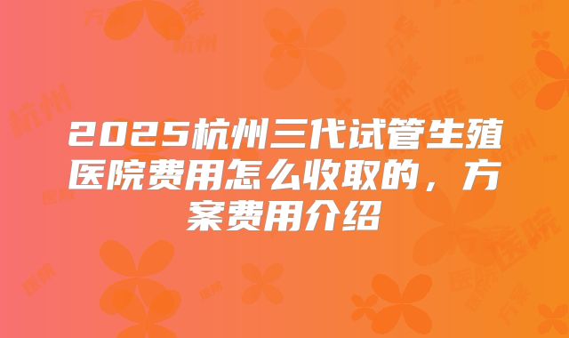 2025杭州三代试管生殖医院费用怎么收取的，方案费用介绍