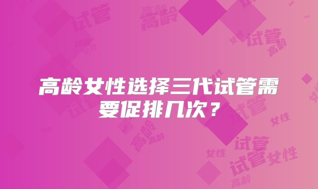 高龄女性选择三代试管需要促排几次？