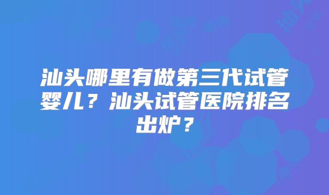 汕头哪里有做第三代试管婴儿?汕头试管医院排名出炉?
