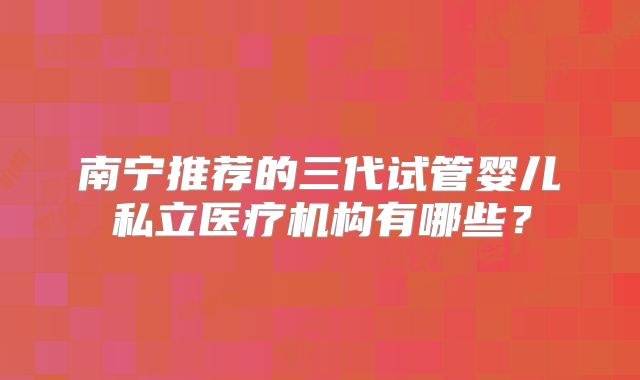 南宁推荐的三代试管婴儿私立医疗机构有哪些？