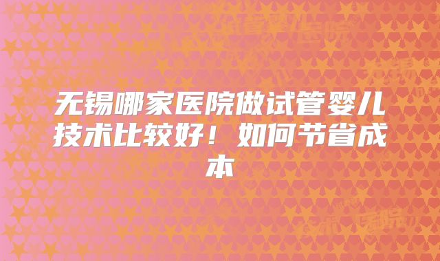 无锡哪家医院做试管婴儿技术比较好!如何节省成本
