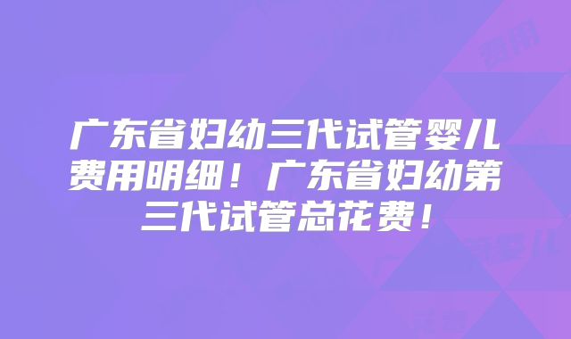 广东省妇幼三代试管婴儿费用明细！广东省妇幼第三代试管总花费！