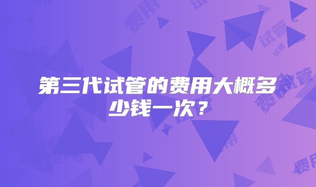第三代试管的费用大概多少钱一次？