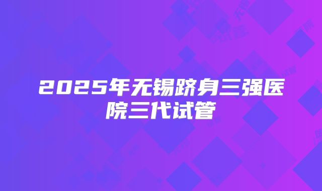 2025年无锡跻身三强医院三代试管