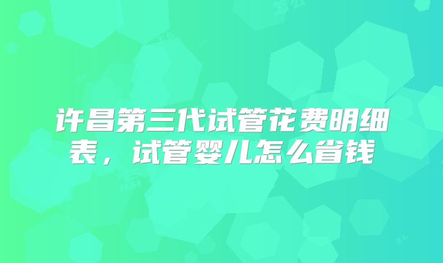 许昌第三代试管花费明细表，试管婴儿怎么省钱