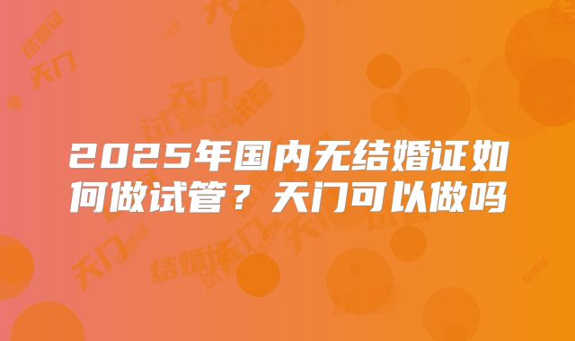 2025年国内无结婚证如何做试管？天门可以做吗